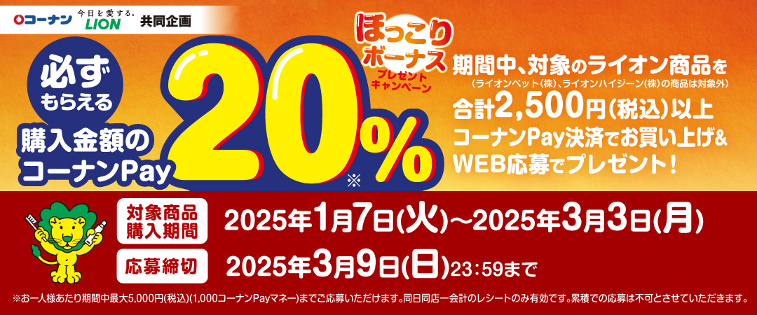 2025年1月7日（火）～3月3日（月）キャンペーン期間中に、対象のライオン商品を1会計2,500円（税込）以上コーナンPay支払いで購入＋WEB応募で購入金額分の20%分のコーナンPayチャージ特典マネーをもれなくプレゼントします。